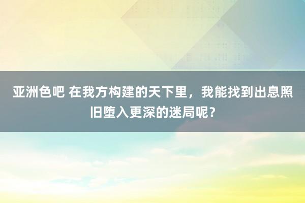 亚洲色吧 在我方构建的天下里，我能找到出息照旧堕入更深的迷局呢？