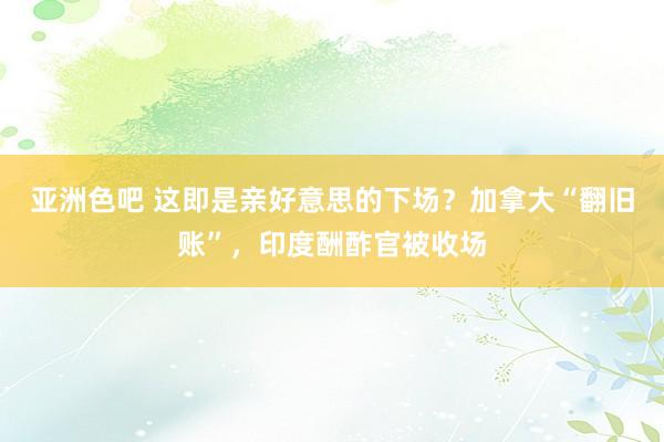 亚洲色吧 这即是亲好意思的下场？加拿大“翻旧账”，印度酬酢官被收场