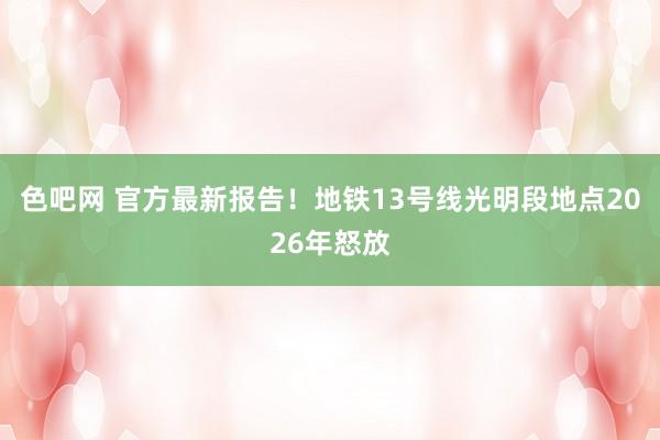 色吧网 官方最新报告！地铁13号线光明段地点2026年怒放