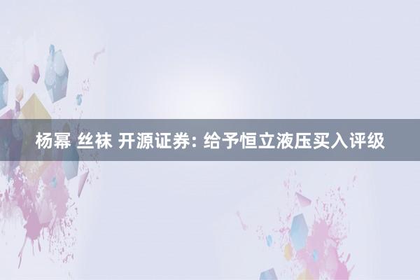 杨幂 丝袜 开源证券: 给予恒立液压买入评级