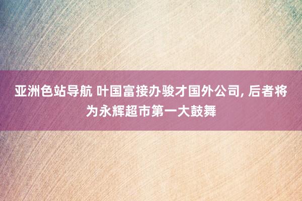 亚洲色站导航 叶国富接办骏才国外公司， 后者将为永辉超市第一大鼓舞