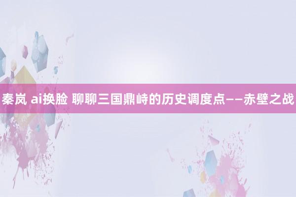 秦岚 ai换脸 聊聊三国鼎峙的历史调度点——赤壁之战