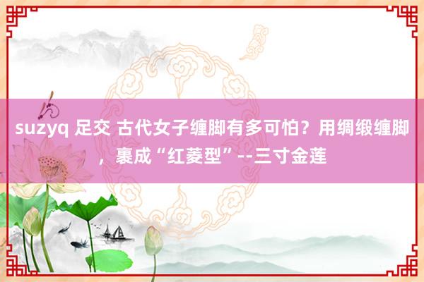 suzyq 足交 古代女子缠脚有多可怕？用绸缎缠脚，裹成“红菱型”--三寸金莲