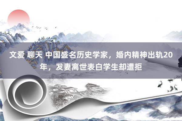 文爱 聊天 中国盛名历史学家，婚内精神出轨20年，发妻离世表白学生却遭拒