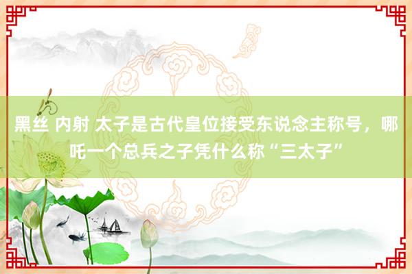 黑丝 内射 太子是古代皇位接受东说念主称号，哪吒一个总兵之子凭什么称“三太子”