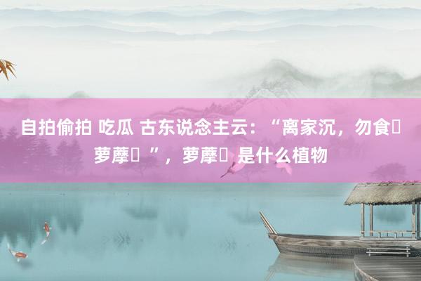 自拍偷拍 吃瓜 古东说念主云：“离家沉，勿食‌萝藦‌”，萝藦‌是什么植物