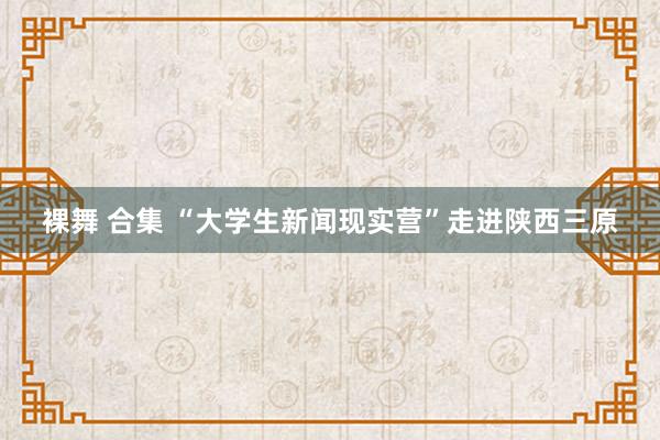 裸舞 合集 “大学生新闻现实营”走进陕西三原