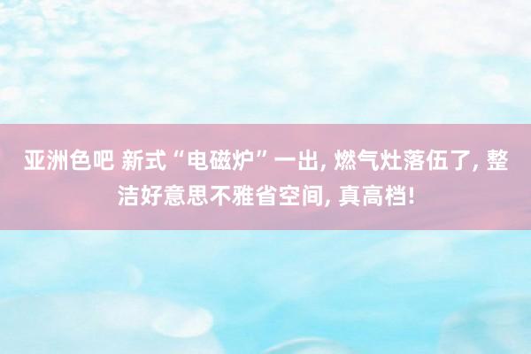 亚洲色吧 新式“电磁炉”一出， 燃气灶落伍了， 整洁好意思不雅省空间， 真高档!