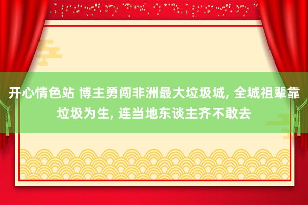 开心情色站 博主勇闯非洲最大垃圾城， 全城祖辈靠垃圾为生， 连当地东谈主齐不敢去