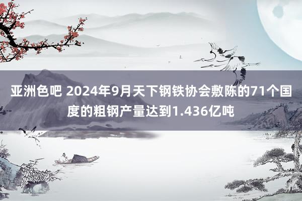 亚洲色吧 2024年9月天下钢铁协会敷陈的71个国度的粗钢产量达到1.436亿吨