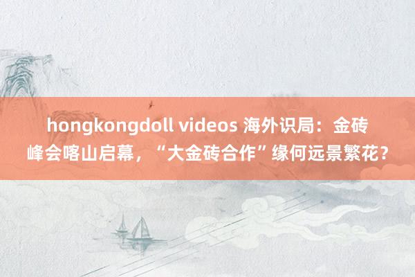 hongkongdoll videos 海外识局：金砖峰会喀山启幕，“大金砖合作”缘何远景繁花？