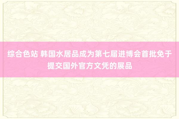 综合色站 韩国水居品成为第七届进博会首批免于提交国外官方文凭的展品