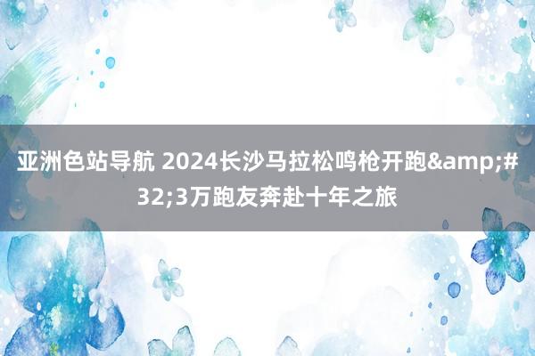 亚洲色站导航 2024长沙马拉松鸣枪开跑&#32;3万跑友奔赴十年之旅