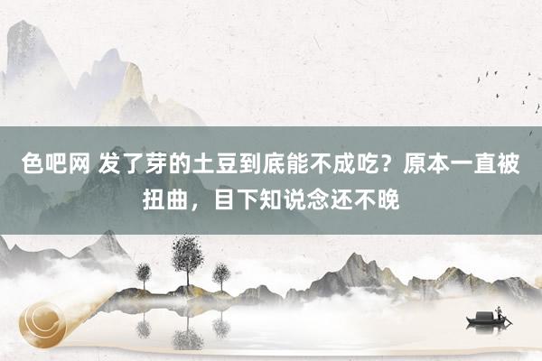 色吧网 发了芽的土豆到底能不成吃？原本一直被扭曲，目下知说念还不晚