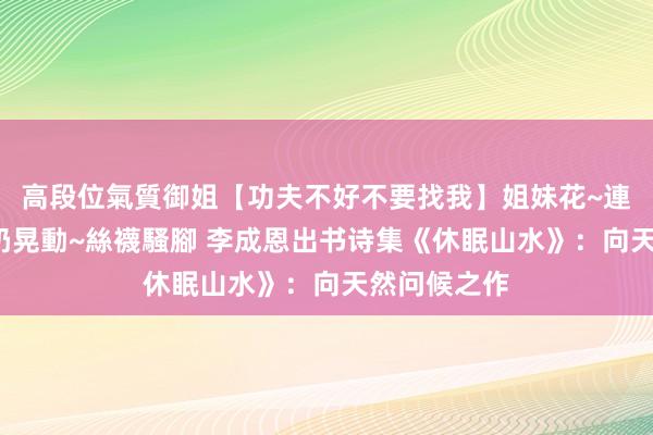 高段位氣質御姐【功夫不好不要找我】姐妹花~連體絲襪~大奶晃動~絲襪騷腳 李成恩出书诗集《休眠山水》：向天然问候之作