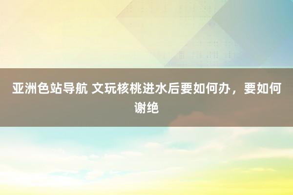 亚洲色站导航 文玩核桃进水后要如何办，要如何谢绝