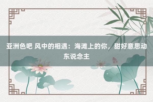 亚洲色吧 风中的相遇：海滩上的你，甜好意思动东说念主