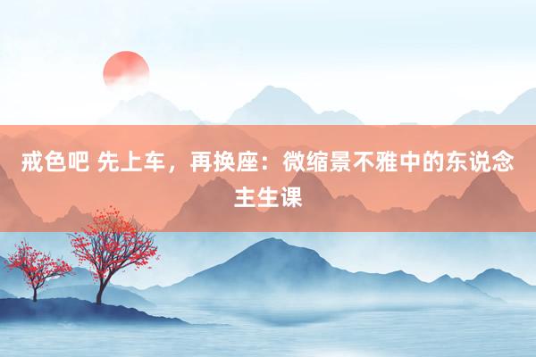 戒色吧 先上车，再换座：微缩景不雅中的东说念主生课