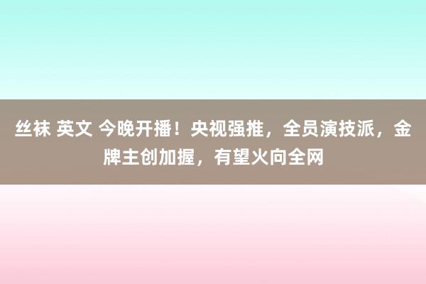 丝袜 英文 今晚开播！央视强推，全员演技派，金牌主创加握，有望火向全网