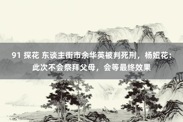 91 探花 东谈主街市余华英被判死刑，杨妞花：此次不会祭拜父母，会等最终效果