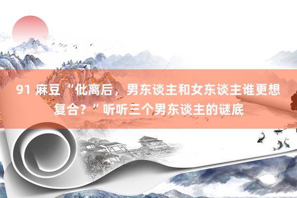 91 麻豆 “仳离后，男东谈主和女东谈主谁更想复合？”听听三个男东谈主的谜底