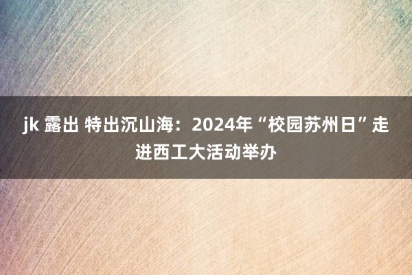 jk 露出 特出沉山海：2024年“校园苏州日”走进西工大活动举办