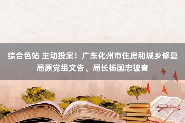 综合色站 主动投案！广东化州市住房和城乡修复局原党组文告、局长杨国忠被查