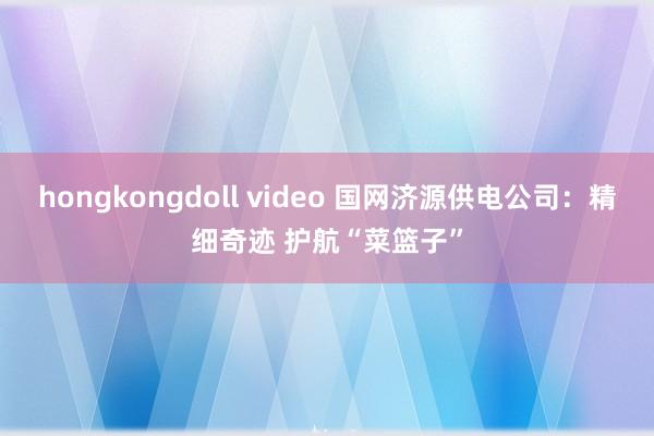 hongkongdoll video 国网济源供电公司：精细奇迹 护航“菜篮子”