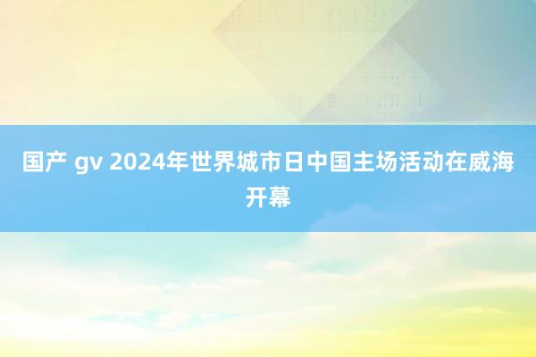 国产 gv 2024年世界城市日中国主场活动在威海开幕