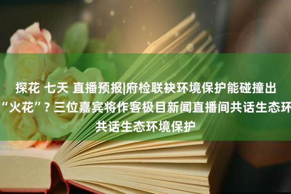 探花 七天 直播预报|府检联袂环境保护能碰撞出怎样的“火花”? 三位嘉宾将作客极目新闻直播间共话生态环境保护