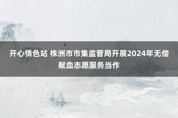 开心情色站 株洲市市集监管局开展2024年无偿献血志愿服务当作