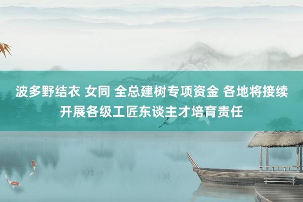 波多野结衣 女同 全总建树专项资金 各地将接续开展各级工匠东谈主才培育责任