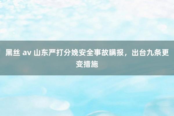 黑丝 av 山东严打分娩安全事故瞒报，出台九条更变措施