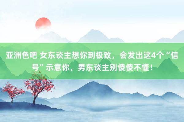 亚洲色吧 女东谈主想你到极致，会发出这4个“信号”示意你，男东谈主别傻傻不懂！