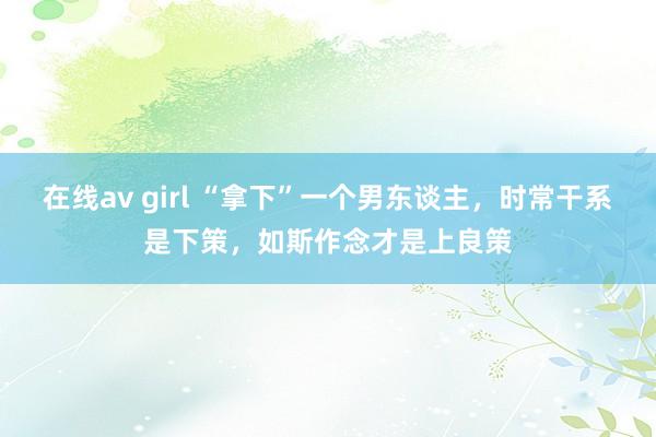 在线av girl “拿下”一个男东谈主，时常干系是下策，如斯作念才是上良策