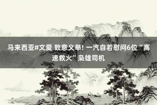 马来西亚#文爱 致意义举! 一汽自若慰问6位“高速救火”枭雄司机