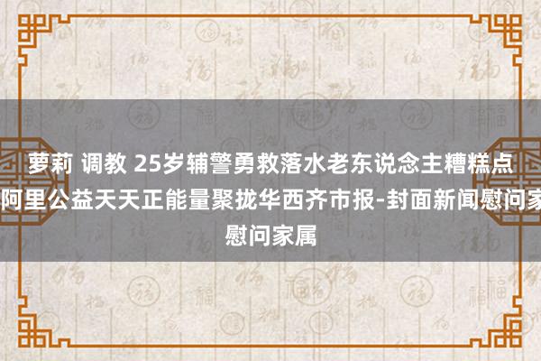 萝莉 调教 25岁辅警勇救落水老东说念主糟糕点燃 阿里公益天天正能量聚拢华西齐市报-封面新闻慰问家属