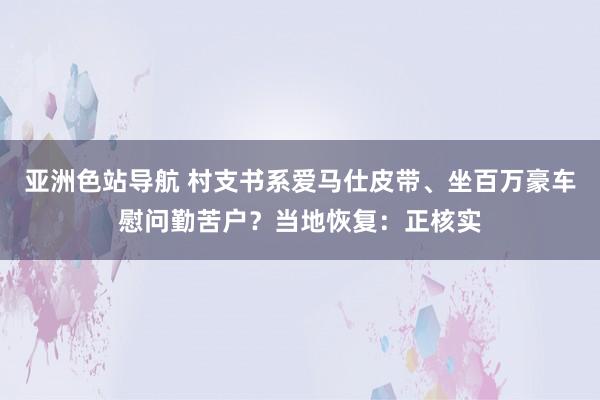 亚洲色站导航 村支书系爱马仕皮带、坐百万豪车慰问勤苦户？当地恢复：正核实