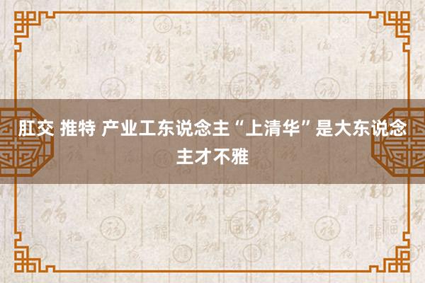 肛交 推特 产业工东说念主“上清华”是大东说念主才不雅