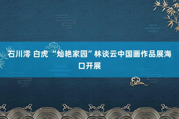 石川澪 白虎 “灿艳家园”林谈云中国画作品展海口开展