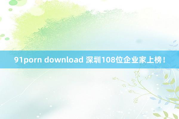 91porn download 深圳108位企业家上榜！