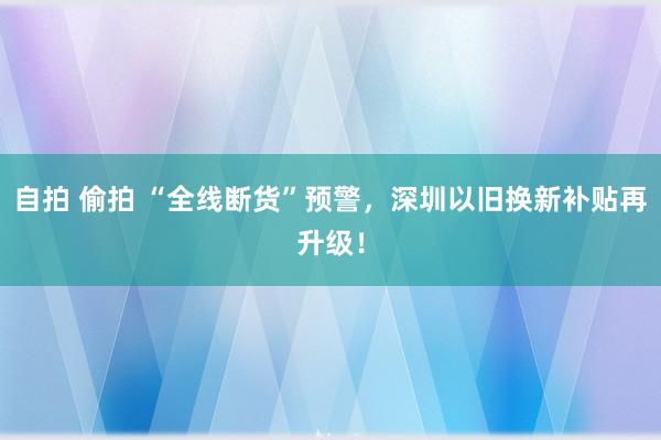 自拍 偷拍 “全线断货”预警，深圳以旧换新补贴再升级！