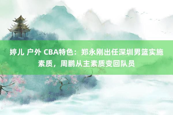 婷儿 户外 CBA特色：郑永刚出任深圳男篮实施素质，周鹏从主素质变回队员