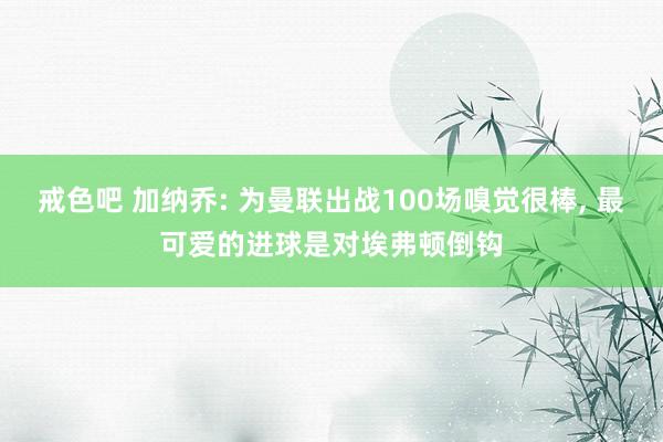 戒色吧 加纳乔: 为曼联出战100场嗅觉很棒， 最可爱的进球是对埃弗顿倒钩