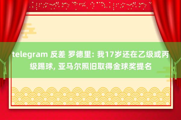 telegram 反差 罗德里: 我17岁还在乙级或丙级踢球， 亚马尔照旧取得金球奖提名