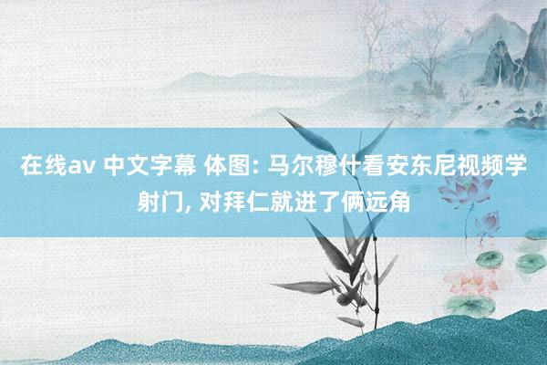 在线av 中文字幕 体图: 马尔穆什看安东尼视频学射门， 对拜仁就进了俩远角