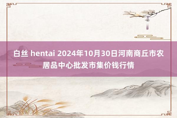 白丝 hentai 2024年10月30日河南商丘市农居品中心批发市集价钱行情