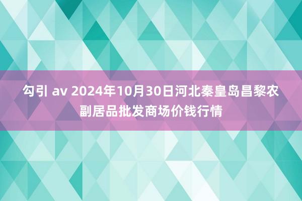 勾引 av 2024年10月30日河北秦皇岛昌黎农副居品批发商场价钱行情