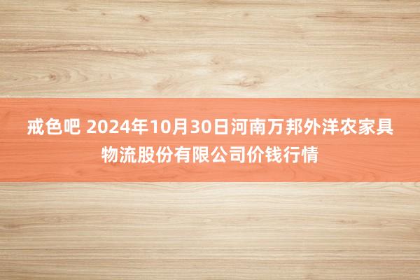 戒色吧 2024年10月30日河南万邦外洋农家具物流股份有限公司价钱行情