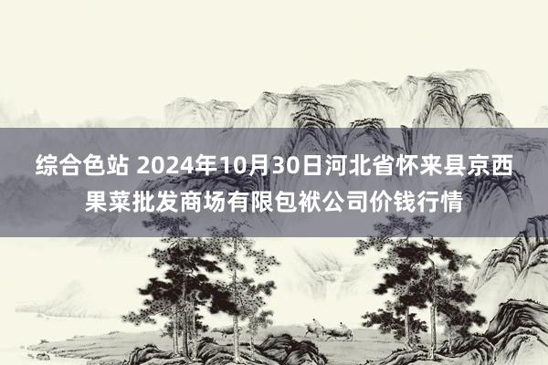 综合色站 2024年10月30日河北省怀来县京西果菜批发商场有限包袱公司价钱行情